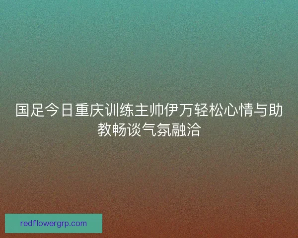 国足今日重庆训练主帅伊万轻松心情与助教畅谈气氛融洽