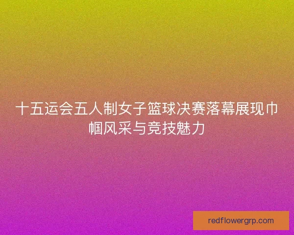 十五运会五人制女子篮球决赛落幕展现巾帼风采与竞技魅力