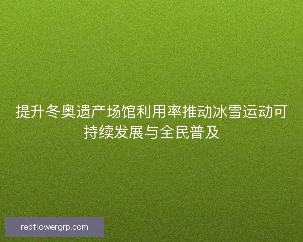 提升冬奥遗产场馆利用率推动冰雪运动可持续发展与全民普及