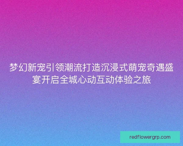 梦幻新宠引领潮流打造沉浸式萌宠奇遇盛宴开启全城心动互动体验之旅
