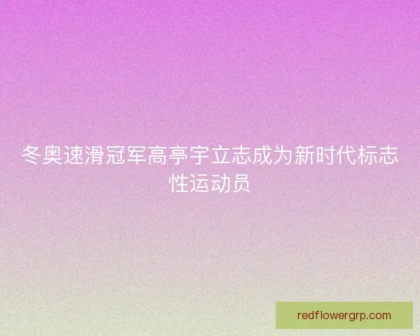 冬奥速滑冠军高亭宇立志成为新时代标志性运动员