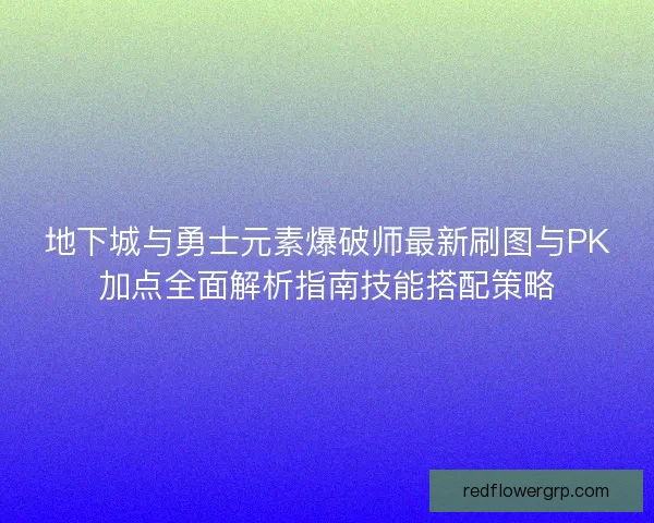 地下城与勇士元素爆破师最新刷图与PK加点全面解析指南技能搭配策略